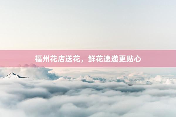 福州花店送花,鲜花速递更贴心
